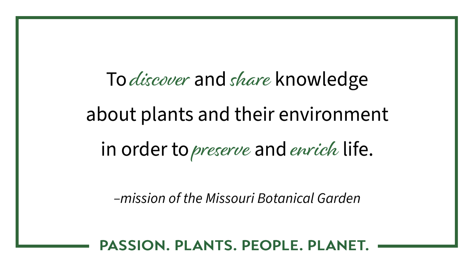 To discover and share knowledge about plants and their environment in order to preserve and enrich life -Mission of the Missouri Botanical Garden | Passion. Plants. People. Planet.